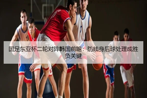国足东亚杯二轮对阵韩国前瞻：防线身后球处理成胜负关键